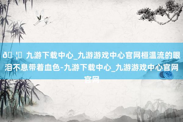 🦄九游下载中心_九游游戏中心官网桓温流的眼泪不息带着血色-九游下载中心_九游游戏中心官网