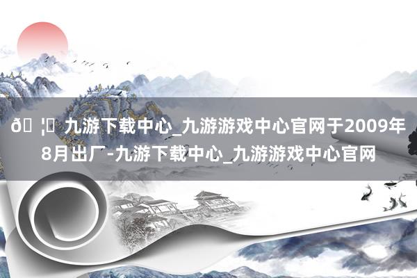 🦄九游下载中心_九游游戏中心官网于2009年8月出厂-九游下载中心_九游游戏中心官网