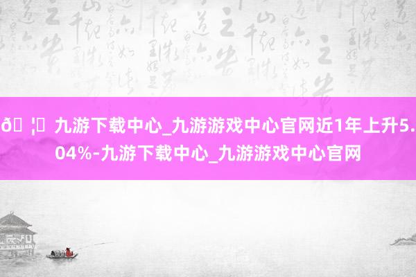 🦄九游下载中心_九游游戏中心官网近1年上升5.04%-九游下载中心_九游游戏中心官网