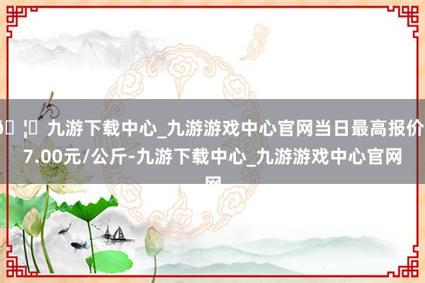 🦄九游下载中心_九游游戏中心官网当日最高报价17.00元/公斤-九游下载中心_九游游戏中心官网