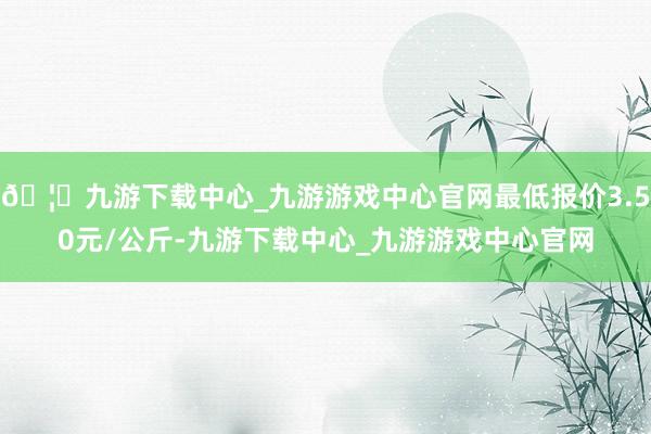 🦄九游下载中心_九游游戏中心官网最低报价3.50元/公斤-九游下载中心_九游游戏中心官网
