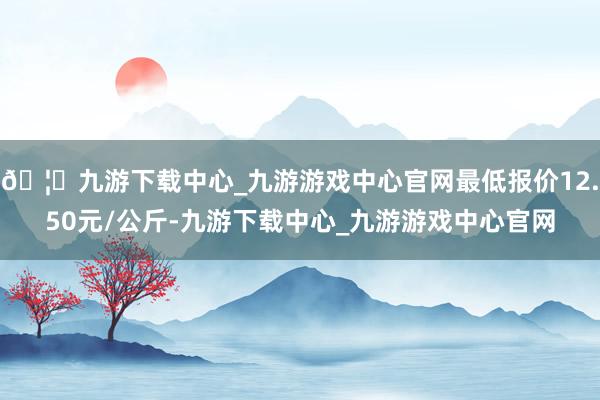 🦄九游下载中心_九游游戏中心官网最低报价12.50元/公斤-九游下载中心_九游游戏中心官网
