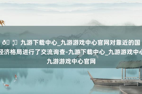 🦄九游下载中心_九游游戏中心官网对靠近的国表里经济格局进行了交流询查-九游下载中心_九游游戏中心官网