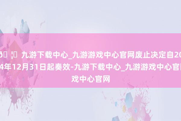 🦄九游下载中心_九游游戏中心官网废止决定自2024年12月31日起奏效-九游下载中心_九游游戏中心官网