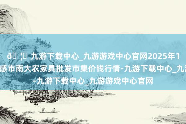 🦄九游下载中心_九游游戏中心官网2025年1月2日湖北省孝感市南大农家具批发市集价钱行情-九游下载中心_九游游戏中心官网