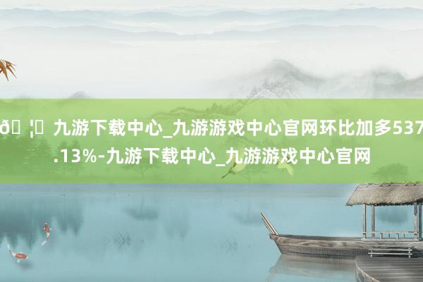 🦄九游下载中心_九游游戏中心官网环比加多537.13%-九游下载中心_九游游戏中心官网