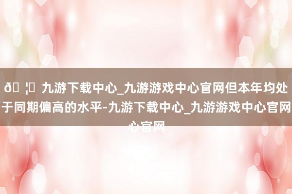🦄九游下载中心_九游游戏中心官网但本年均处于同期偏高的水平-九游下载中心_九游游戏中心官网
