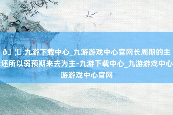 🦄九游下载中心_九游游戏中心官网长周期的主逻辑还所以弱预期来去为主-九游下载中心_九游游戏中心官网