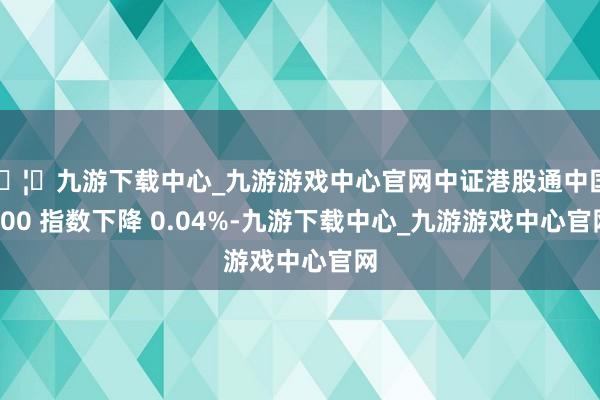 🦄九游下载中心_九游游戏中心官网中证港股通中国 100 指数下降 0.04%-九游下载中心_九游游戏中心官网