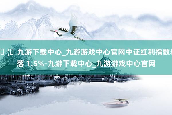 🦄九游下载中心_九游游戏中心官网中证红利指数着落 1.5%-九游下载中心_九游游戏中心官网