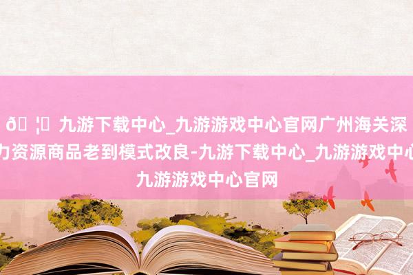 🦄九游下载中心_九游游戏中心官网广州海关深入动力资源商品老到模式改良-九游下载中心_九游游戏中心官网