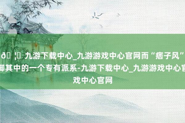 🦄九游下载中心_九游游戏中心官网而“痞子风”手脚其中的一个专有派系-九游下载中心_九游游戏中心官网