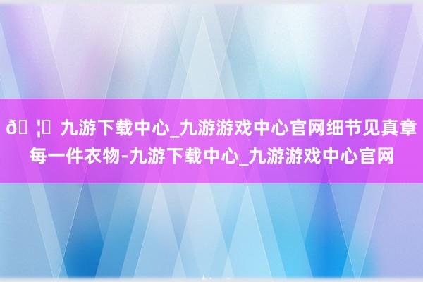 🦄九游下载中心_九游游戏中心官网细节见真章每一件衣物-九游下载中心_九游游戏中心官网