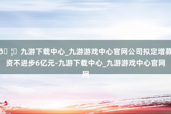 🦄九游下载中心_九游游戏中心官网公司拟定增募资不进步6亿元-九游下载中心_九游游戏中心官网