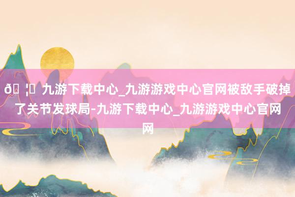 🦄九游下载中心_九游游戏中心官网被敌手破掉了关节发球局-九游下载中心_九游游戏中心官网