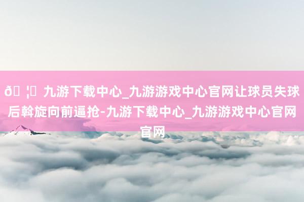 🦄九游下载中心_九游游戏中心官网让球员失球后斡旋向前逼抢-九游下载中心_九游游戏中心官网