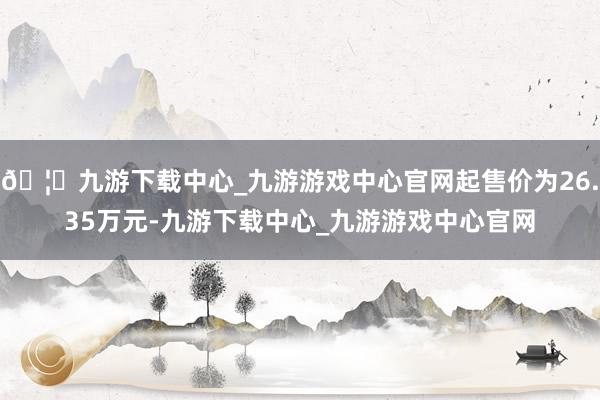 🦄九游下载中心_九游游戏中心官网起售价为26.35万元-九游下载中心_九游游戏中心官网