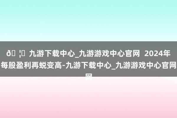 🦄九游下载中心_九游游戏中心官网 2024年每股盈利再蜕变高-九游下载中心_九游游戏中心官网