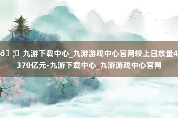 🦄九游下载中心_九游游戏中心官网较上日放量4370亿元-九游下载中心_九游游戏中心官网