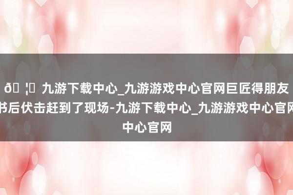 🦄九游下载中心_九游游戏中心官网巨匠得朋友书后伏击赶到了现场-九游下载中心_九游游戏中心官网