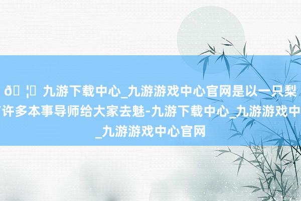🦄九游下载中心_九游游戏中心官网是以一只梨当今有许多本事导师给大家去魅-九游下载中心_九游游戏中心官网
