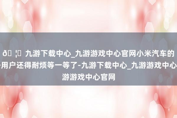 🦄九游下载中心_九游游戏中心官网小米汽车的国外用户还得耐烦等一等了-九游下载中心_九游游戏中心官网