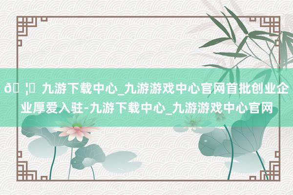 🦄九游下载中心_九游游戏中心官网首批创业企业厚爱入驻-九游下载中心_九游游戏中心官网