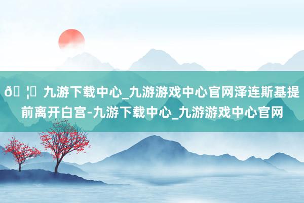 🦄九游下载中心_九游游戏中心官网泽连斯基提前离开白宫-九游下载中心_九游游戏中心官网