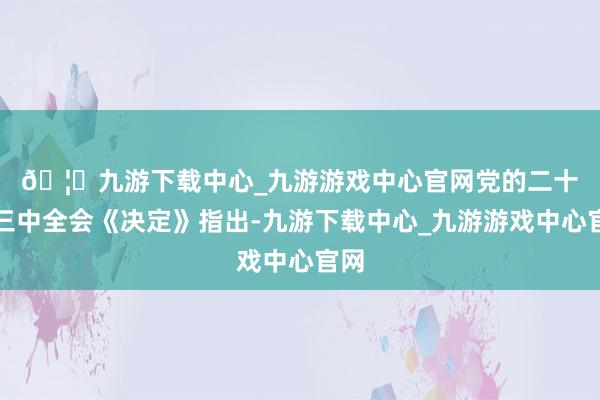 🦄九游下载中心_九游游戏中心官网　　党的二十届三中全会《决定》指出-九游下载中心_九游游戏中心官网