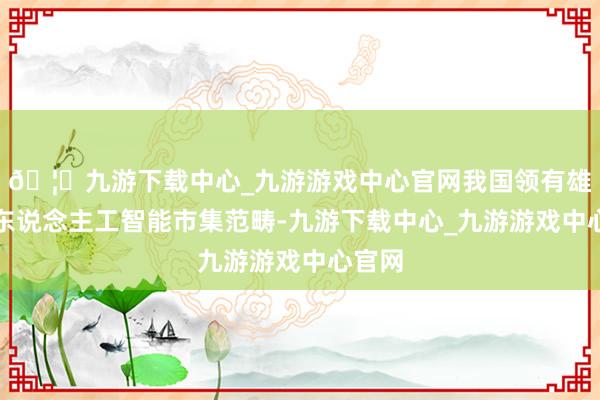 🦄九游下载中心_九游游戏中心官网我国领有雄伟的东说念主工智能市集范畴-九游下载中心_九游游戏中心官网