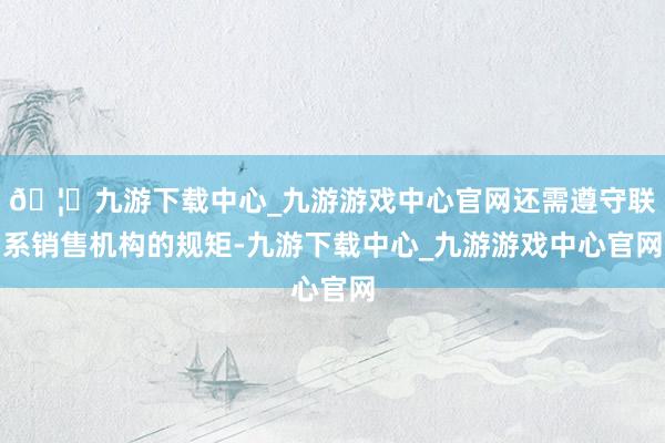 🦄九游下载中心_九游游戏中心官网还需遵守联系销售机构的规矩-九游下载中心_九游游戏中心官网