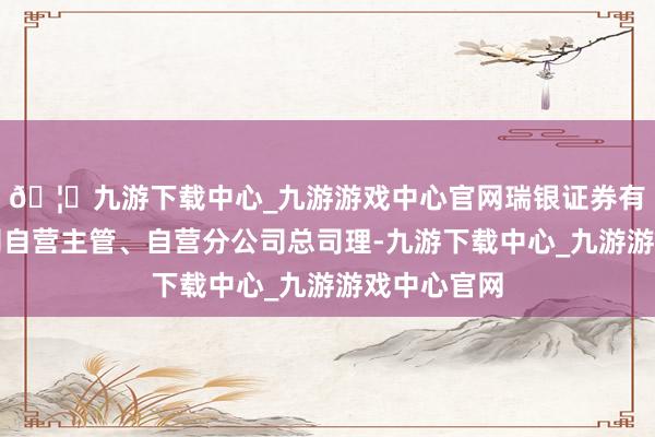 🦄九游下载中心_九游游戏中心官网瑞银证券有限就业公司自营主管、自营分公司总司理-九游下载中心_九游游戏中心官网