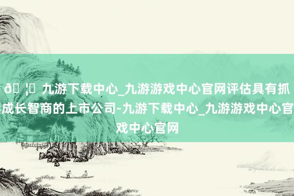 🦄九游下载中心_九游游戏中心官网评估具有抓续成长智商的上市公司-九游下载中心_九游游戏中心官网
