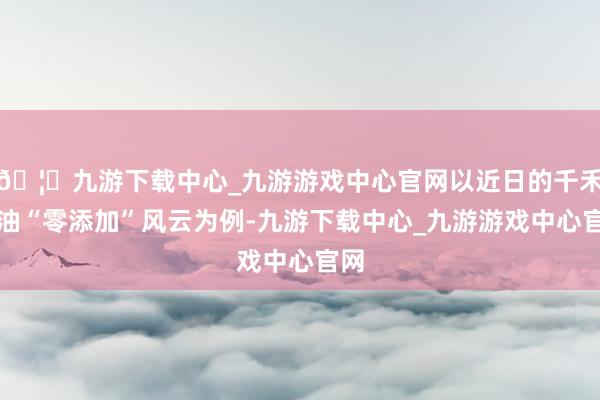 🦄九游下载中心_九游游戏中心官网以近日的千禾酱油“零添加”风云为例-九游下载中心_九游游戏中心官网