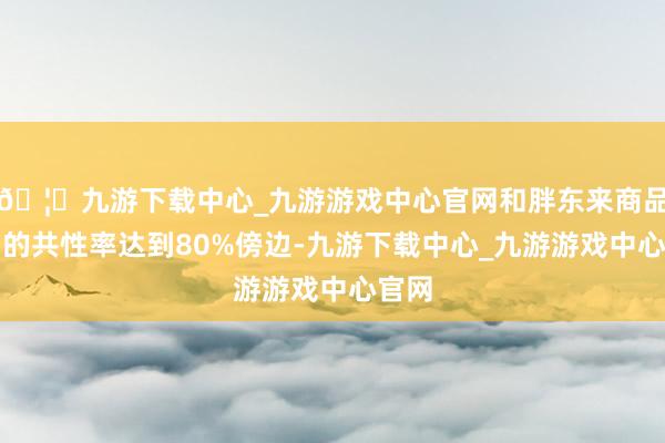 🦄九游下载中心_九游游戏中心官网和胖东来商品结构的共性率达到80%傍边-九游下载中心_九游游戏中心官网