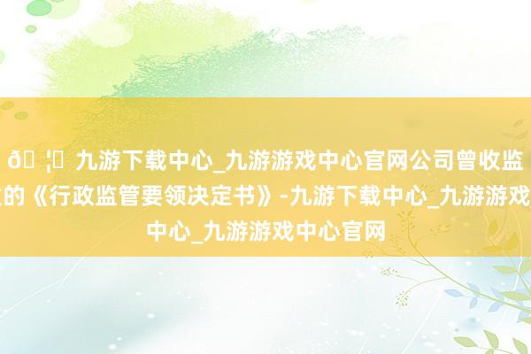 🦄九游下载中心_九游游戏中心官网公司曾收监管局下发的《行政监管要领决定书》-九游下载中心_九游游戏中心官网