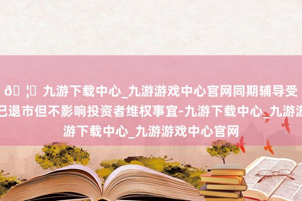 🦄九游下载中心_九游游戏中心官网同期辅导受损投资者虽已退市但不影响投资者维权事宜-九游下载中心_九游游戏中心官网