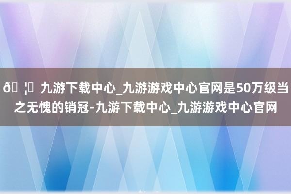 🦄九游下载中心_九游游戏中心官网是50万级当之无愧的销冠-九游下载中心_九游游戏中心官网