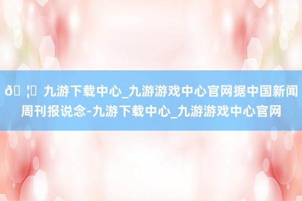 🦄九游下载中心_九游游戏中心官网据中国新闻周刊报说念-九游下载中心_九游游戏中心官网