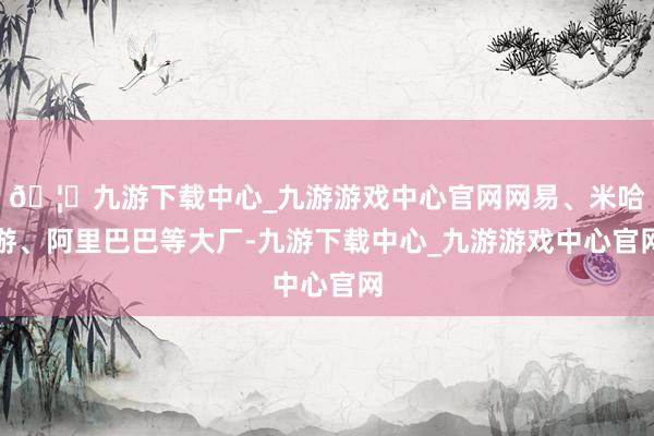 🦄九游下载中心_九游游戏中心官网网易、米哈游、阿里巴巴等大厂-九游下载中心_九游游戏中心官网