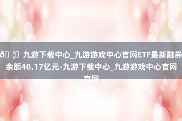 🦄九游下载中心_九游游戏中心官网ETF最新融券余额40.17亿元-九游下载中心_九游游戏中心官网