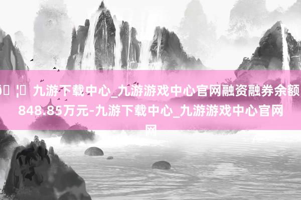 🦄九游下载中心_九游游戏中心官网融资融券余额3848.85万元-九游下载中心_九游游戏中心官网