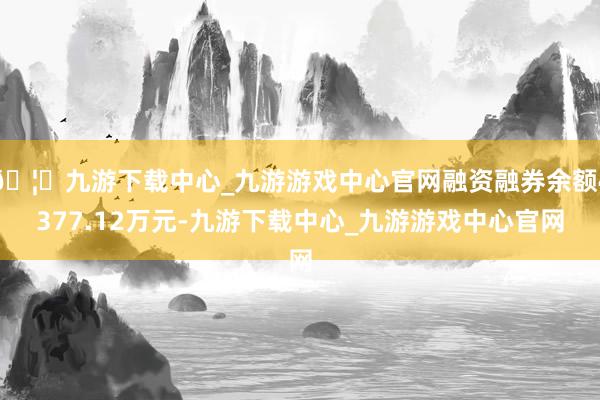 🦄九游下载中心_九游游戏中心官网融资融券余额4377.12万元-九游下载中心_九游游戏中心官网