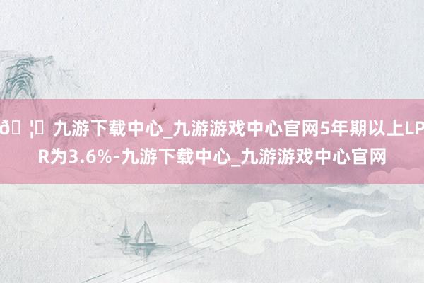 🦄九游下载中心_九游游戏中心官网5年期以上LPR为3.6%-九游下载中心_九游游戏中心官网