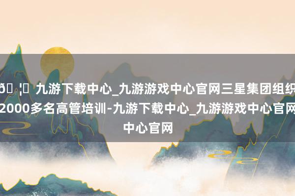 🦄九游下载中心_九游游戏中心官网三星集团组织2000多名高管培训-九游下载中心_九游游戏中心官网