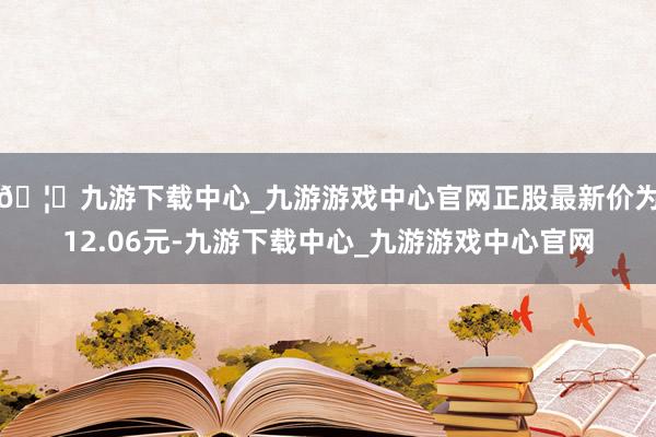 🦄九游下载中心_九游游戏中心官网正股最新价为12.06元-九游下载中心_九游游戏中心官网