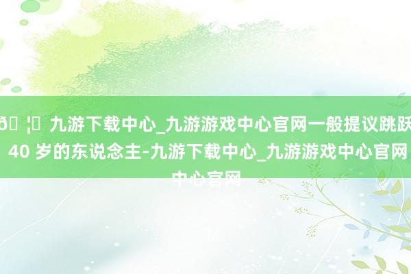 🦄九游下载中心_九游游戏中心官网一般提议跳跃 40 岁的东说念主-九游下载中心_九游游戏中心官网