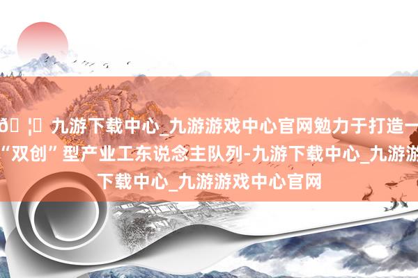 🦄九游下载中心_九游游戏中心官网勉力于打造一支高教训的“双创”型产业工东说念主队列-九游下载中心_九游游戏中心官网