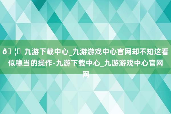🦄九游下载中心_九游游戏中心官网却不知这看似稳当的操作-九游下载中心_九游游戏中心官网