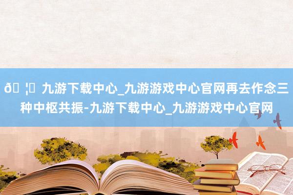 🦄九游下载中心_九游游戏中心官网再去作念三种中枢共振-九游下载中心_九游游戏中心官网
